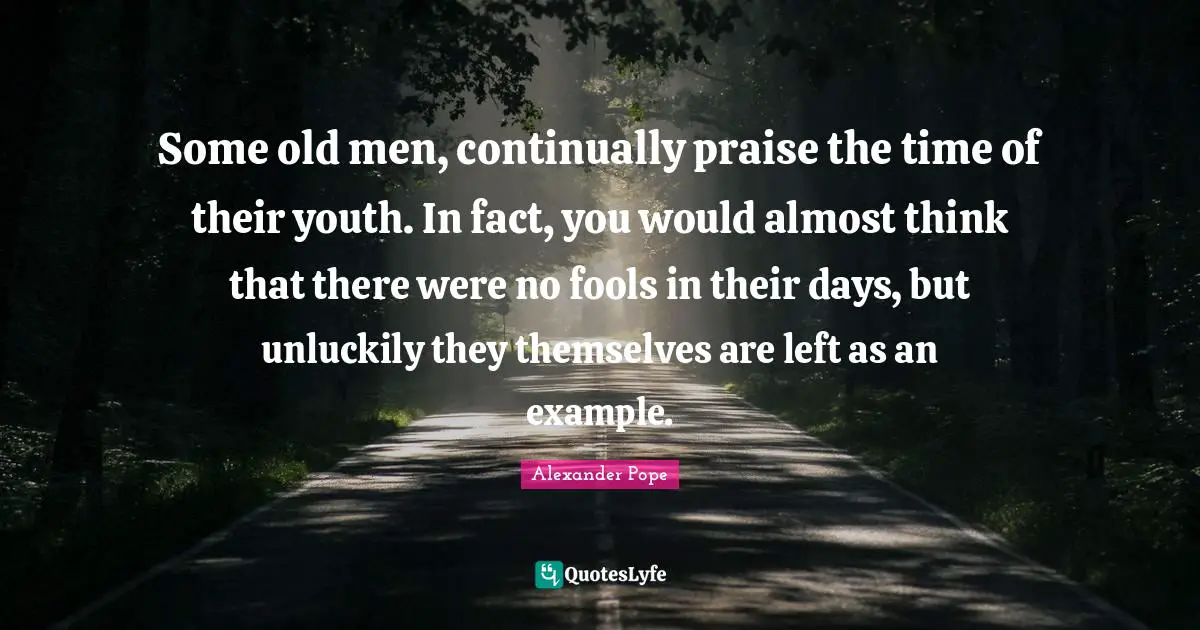 Some old men, continually praise the time of their youth. In fact, you would almost think that there were no fools in their days, but unluckily they themselves are left as an example.