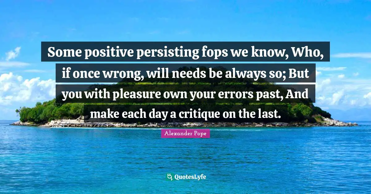 Some positive persisting fops we know, Who, if once wrong, will needs be always so; But you with pleasure own your errors past, And make each day a critique on the last.