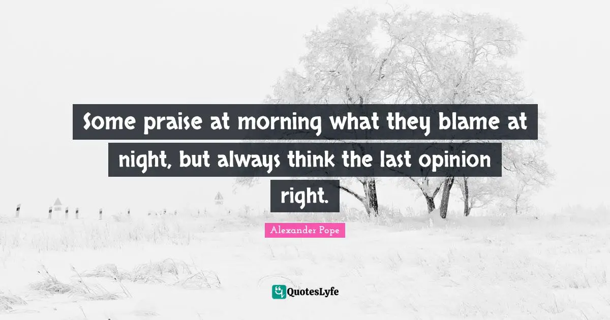 Some praise at morning what they blame at night, but always think the last opinion right.