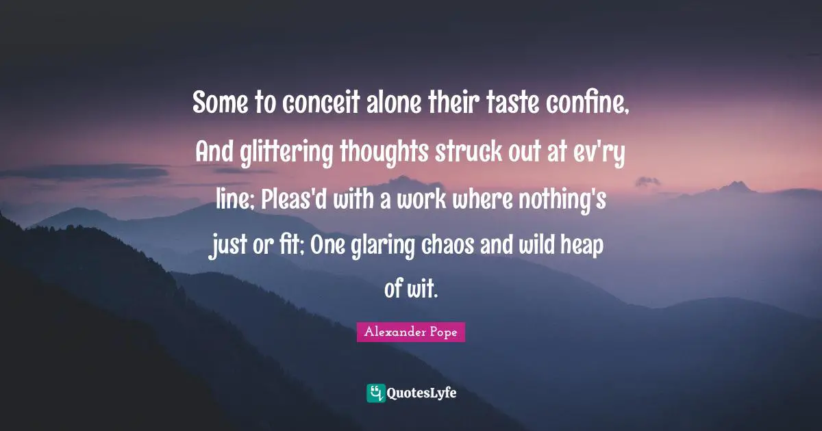 Some to conceit alone their taste confine, And glittering thoughts struck out at ev'ry line; Pleas'd with a work where nothing's just or fit; One glaring chaos and wild heap of wit.