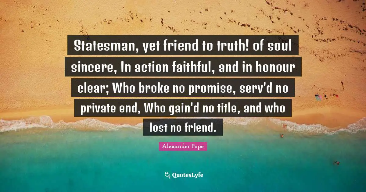 Statesman, yet friend to truth! of soul sincere, In action faithful, and in honour clear; Who broke no promise, serv'd no private end, Who gain'd no title, and who lost no friend.