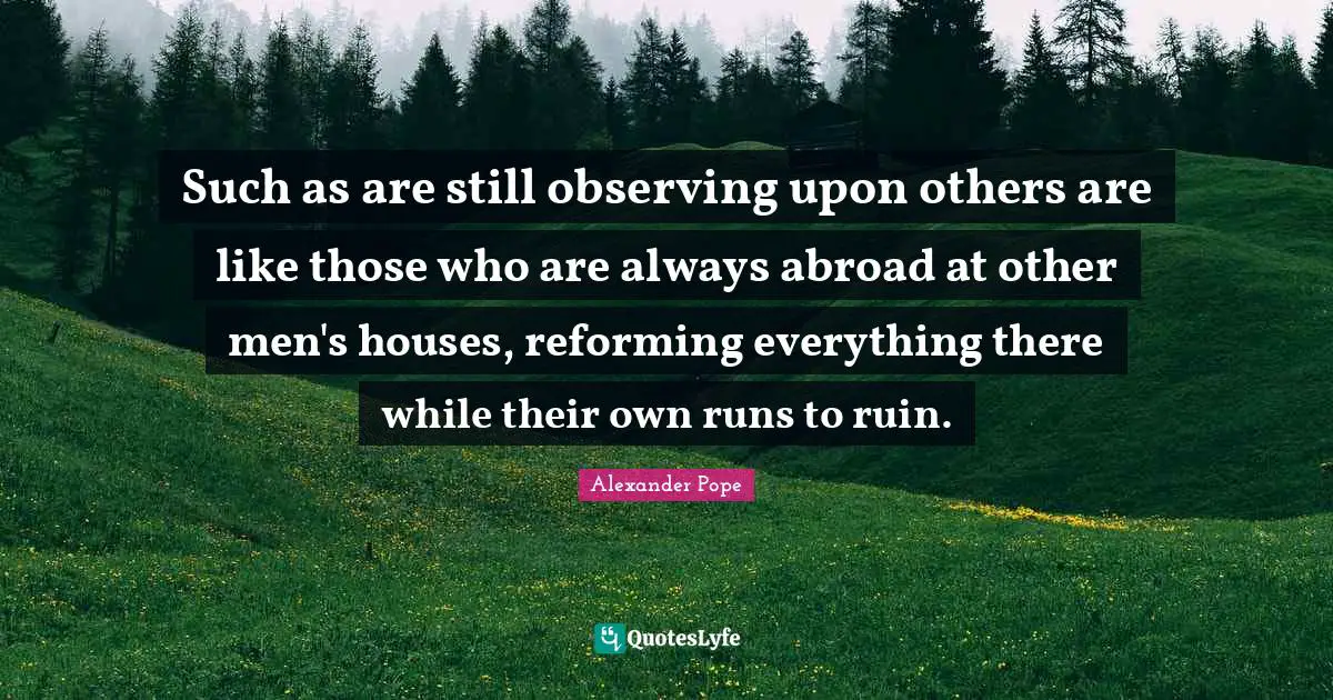 Such as are still observing upon others are like those who are always abroad at other men's houses, reforming everything there while their own runs to ruin.
