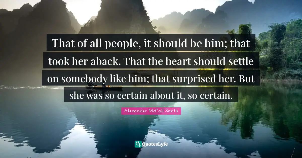 Alexander McCall Smith Quotes: "That of all people, it should be him; that took her aback. That the heart should settle on somebody like him; that surprised her. But she was so certain about it, so certain."