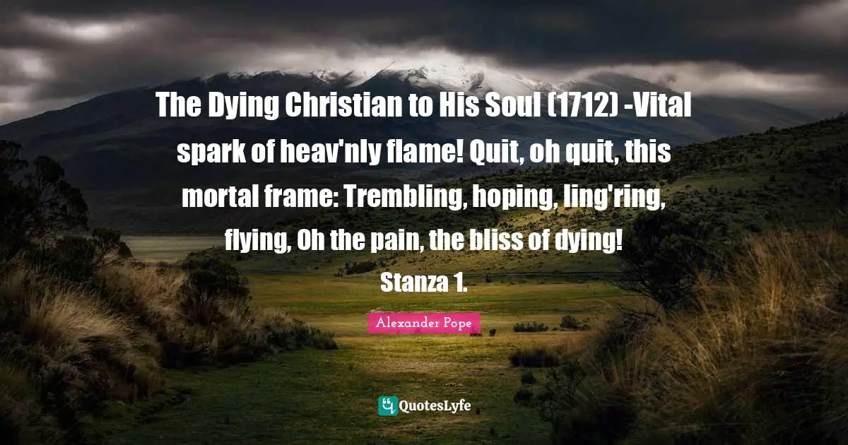 The Dying Christian to His Soul (1712) -Vital spark of heav'nly flame! Quit, oh quit, this mortal frame: Trembling, hoping, ling'ring, flying, Oh the pain, the bliss of dying! Stanza 1.
