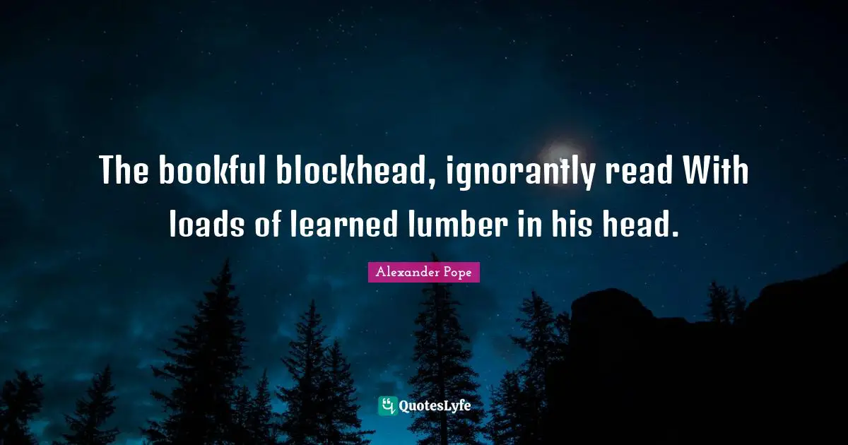 The bookful blockhead, ignorantly read With loads of learned lumber in his head.