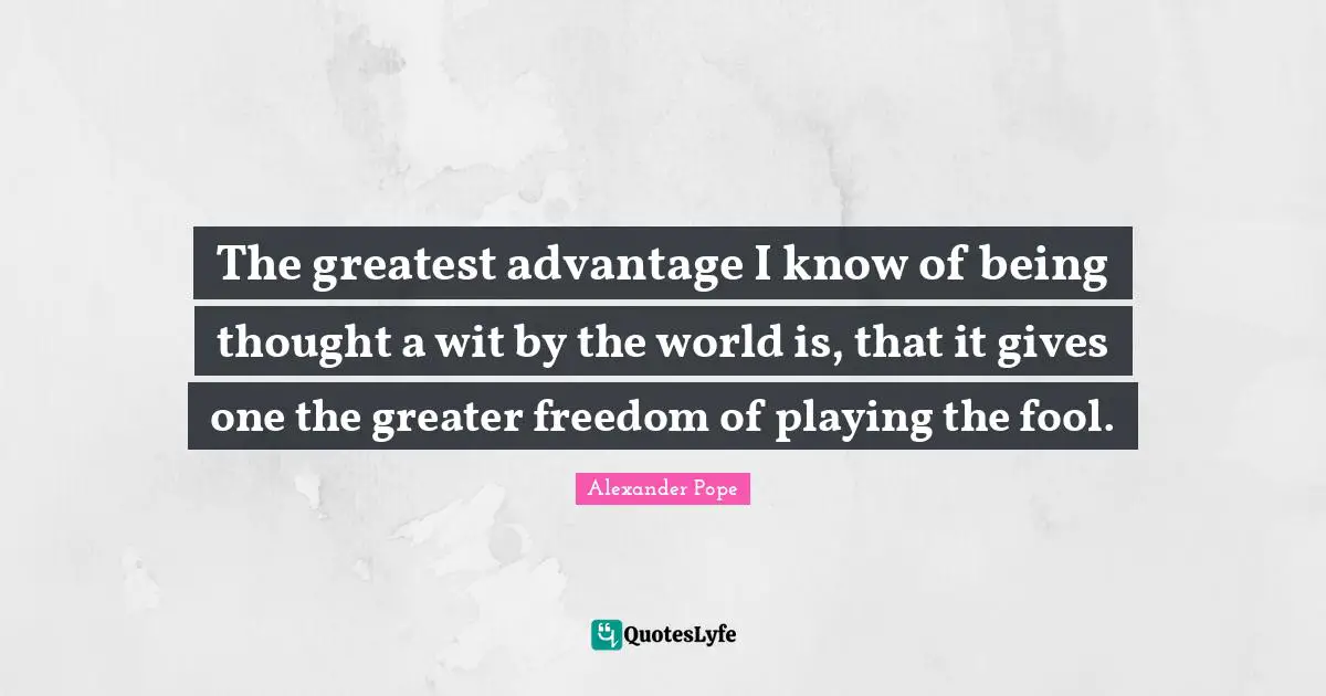 The greatest advantage I know of being thought a wit by the world is, that it gives one the greater freedom of playing the fool.