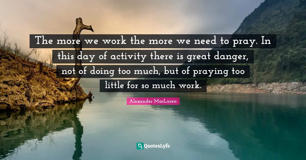 Alexander MacLaren Quotes: "The more we work the more we need to pray. In this day of activity there is great danger, not of doing too much, but of praying too little for so much work."