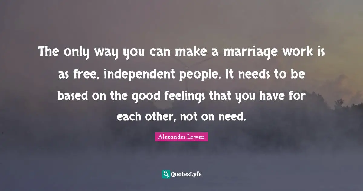 The only way you can make a marriage work is as free, independent people. It needs to be based on the good feelings that you have for each other, not on need.