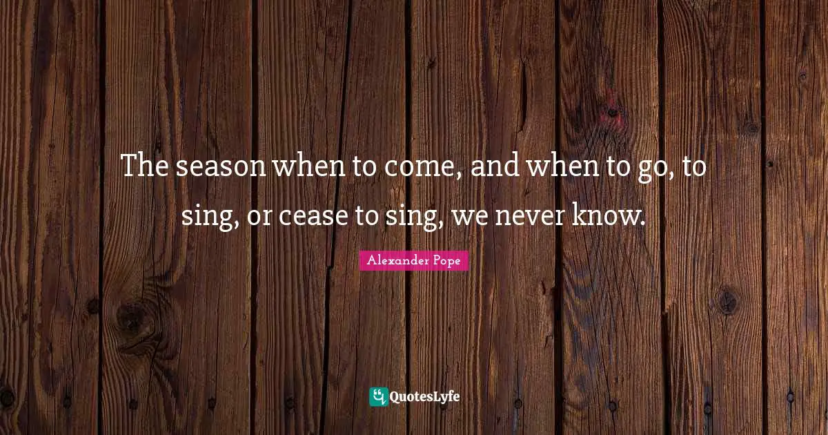 The season when to come, and when to go, to sing, or cease to sing, we never know.