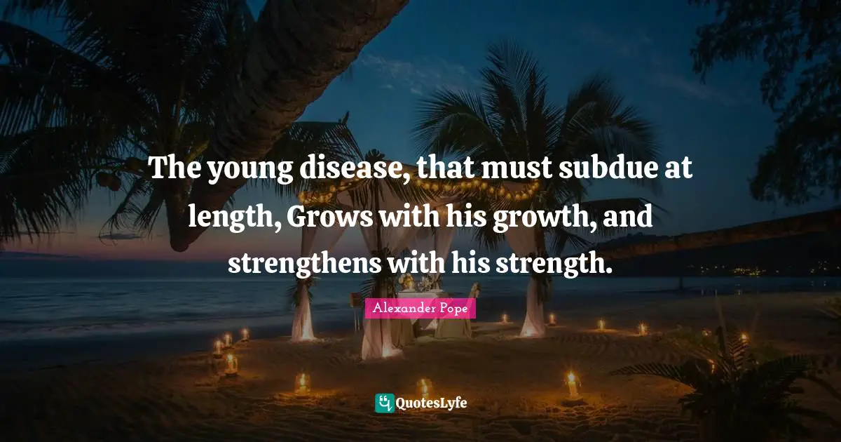 The young disease, that must subdue at length, Grows with his growth, and strengthens with his strength.