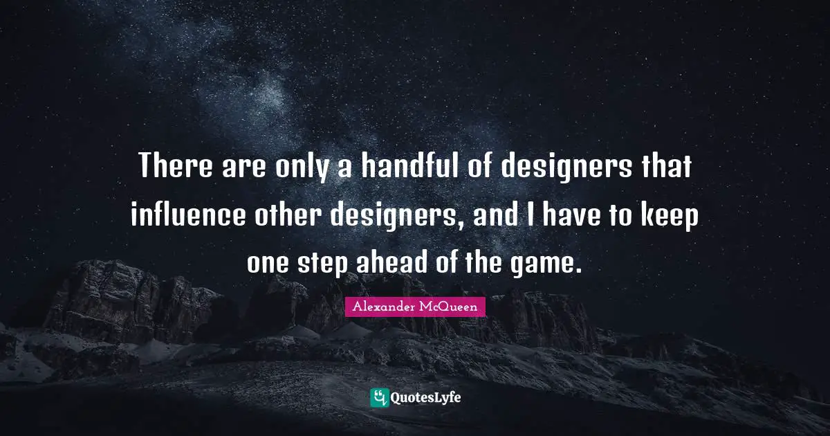 There are only a handful of designers that influence other designers, and I have to keep one step ahead of the game.
