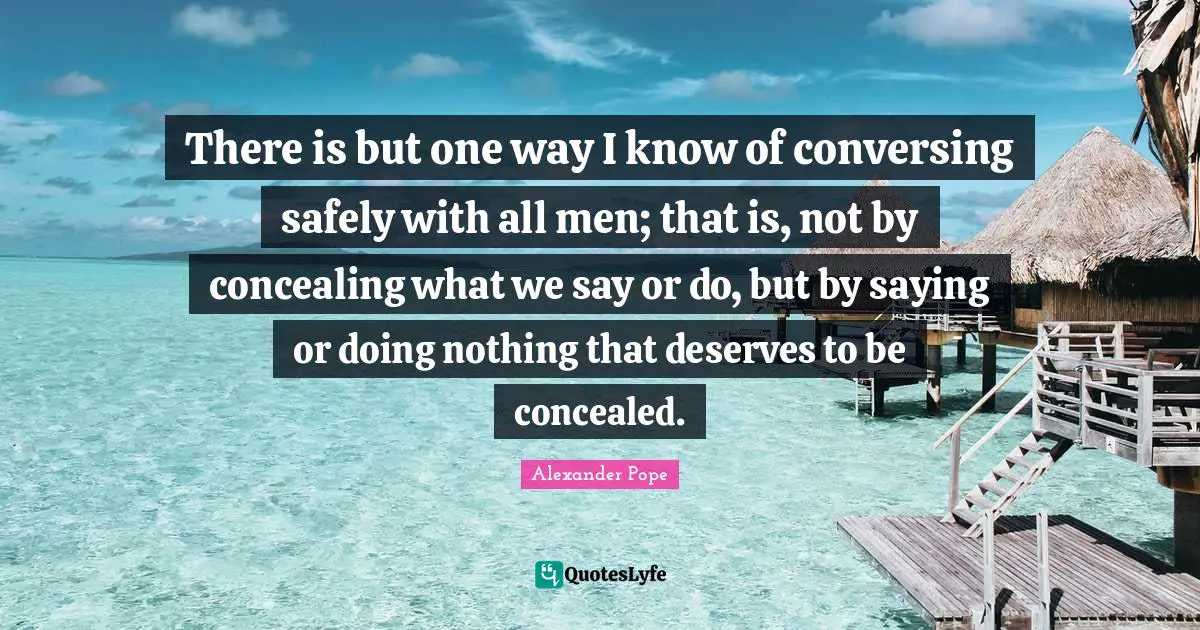 There is but one way I know of conversing safely with all men; that is, not by concealing what we say or do, but by saying or doing nothing that deserves to be concealed.