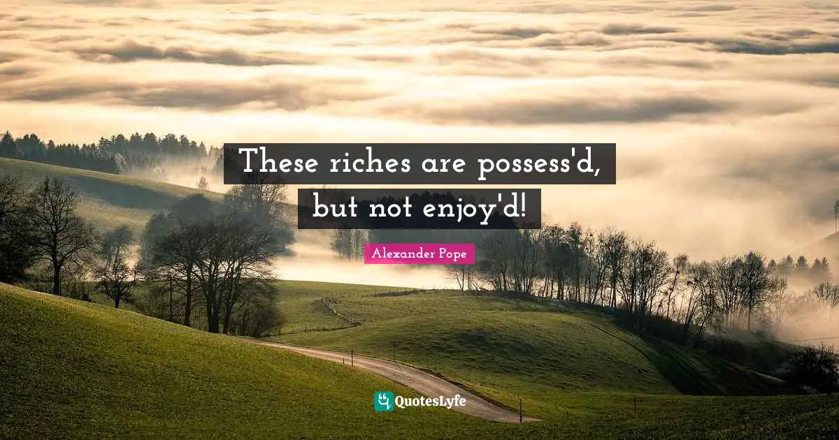 These riches are possess'd, but not enjoy'd!