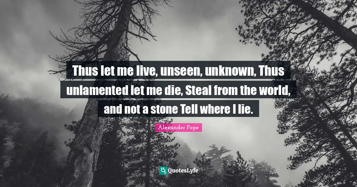 Thus let me live, unseen, unknown, Thus unlamented let me die, Steal from the world, and not a stone Tell where I lie.