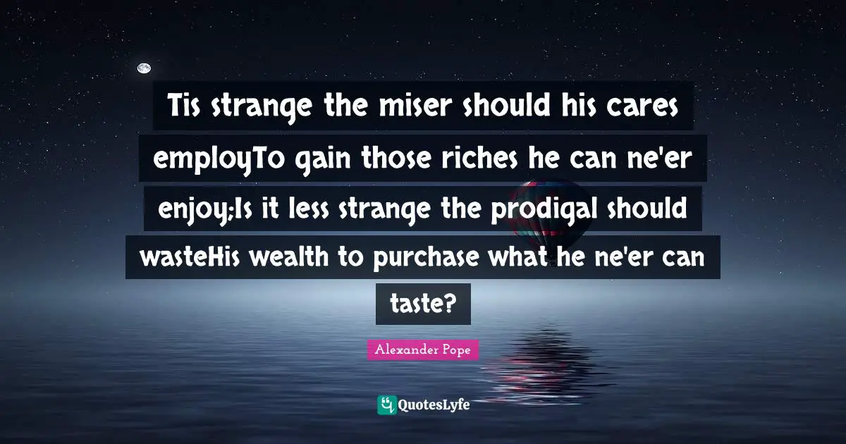 Tis strange the miser should his cares employTo gain those riches he can ne'er enjoy;Is it less strange the prodigal should wasteHis wealth to purchase what he ne'er can taste?