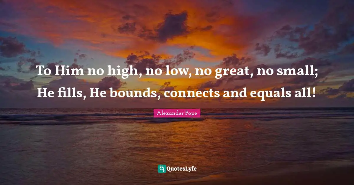 To Him no high, no low, no great, no small; He fills, He bounds, connects and equals all!