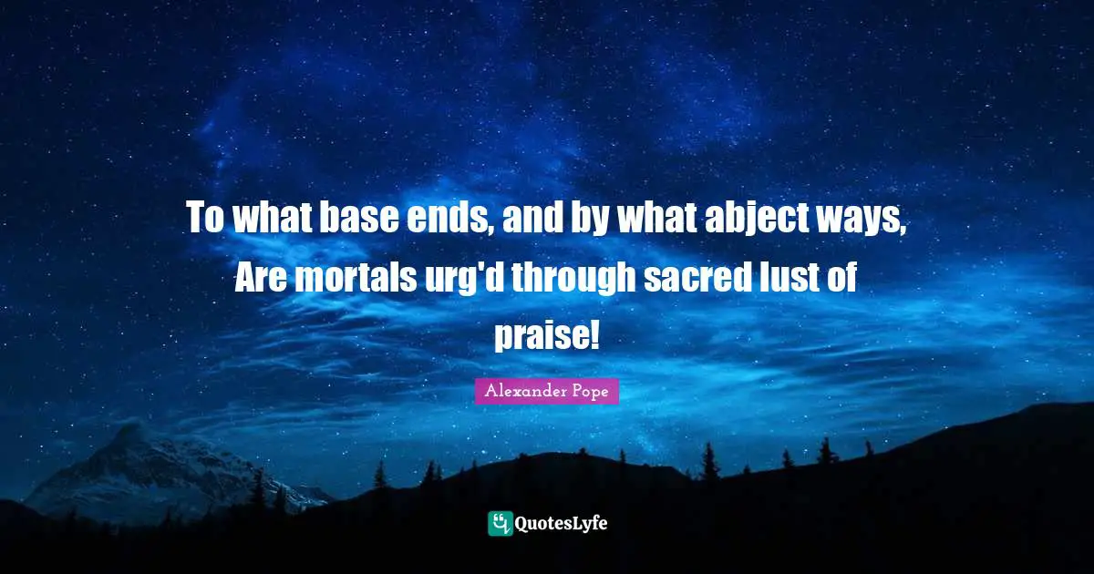 To what base ends, and by what abject ways, Are mortals urg'd through sacred lust of praise!