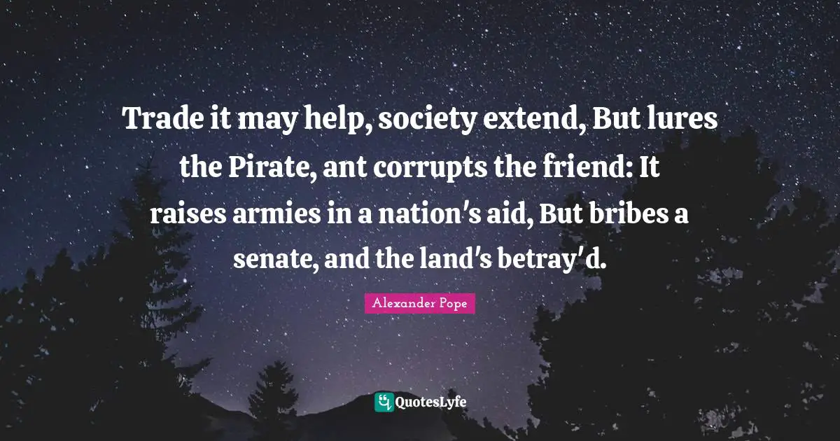 Trade it may help, society extend, But lures the Pirate, ant corrupts the friend: It raises armies in a nation's aid, But bribes a senate, and the land's betray'd.