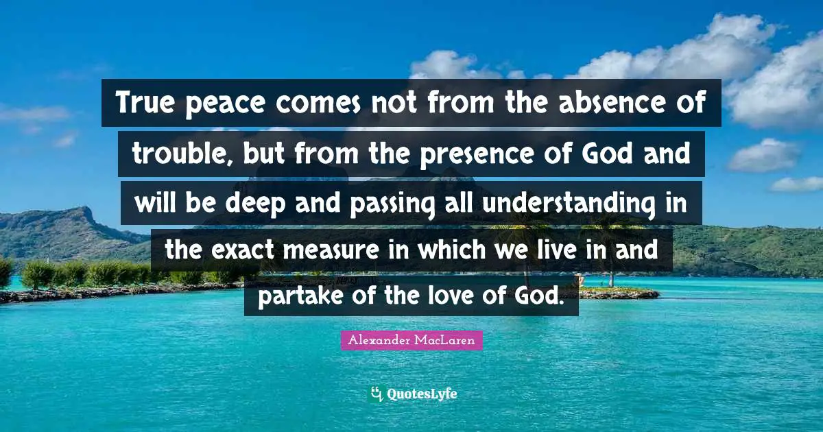 Alexander MacLaren Quotes: "True peace comes not from the absence of trouble, but from the presence of God and will be deep and passing all understanding in the exact measure in which we live in and partake of the love of God."