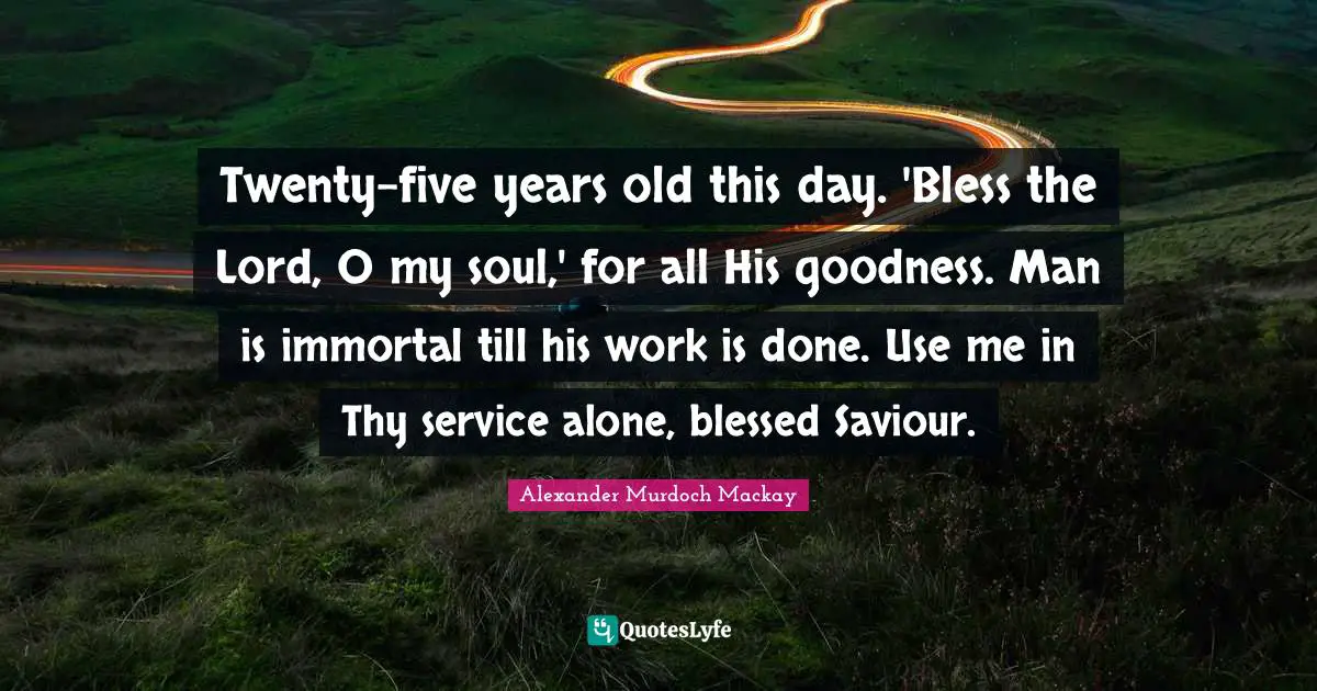 Twenty-five years old this day. 'Bless the Lord, O my soul,' for all His goodness. Man is immortal till his work is done. Use me in Thy service alone, blessed Saviour.