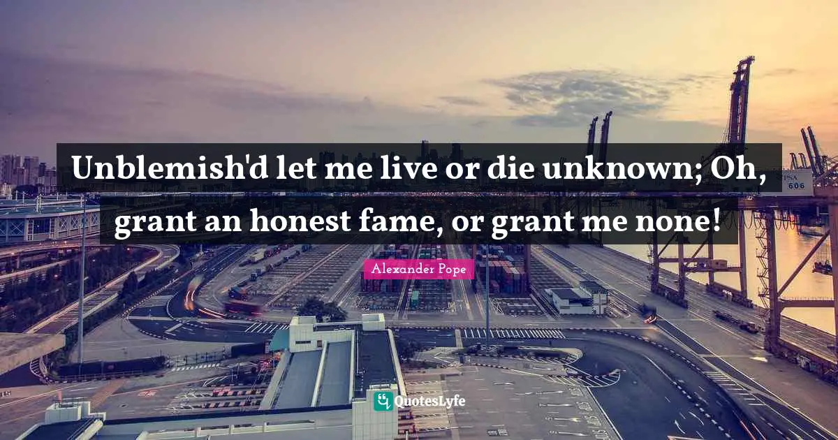 Unblemish'd let me live or die unknown; Oh, grant an honest fame, or grant me none!