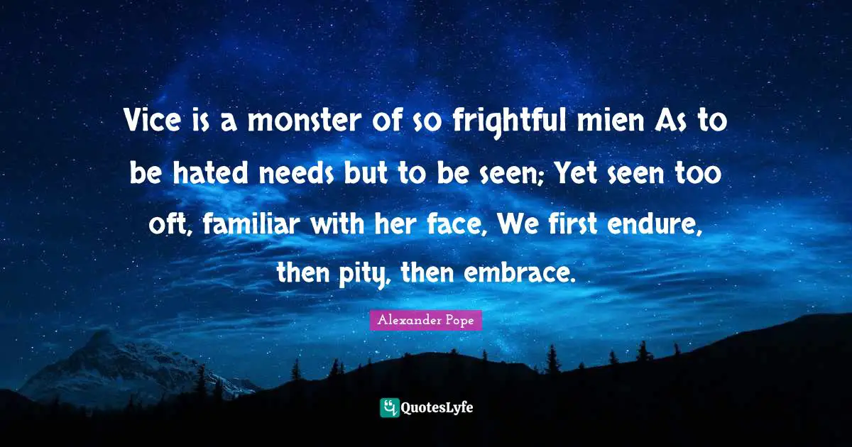 Vice is a monster of so frightful mien As to be hated needs but to be seen; Yet seen too oft, familiar with her face, We first endure, then pity, then embrace.