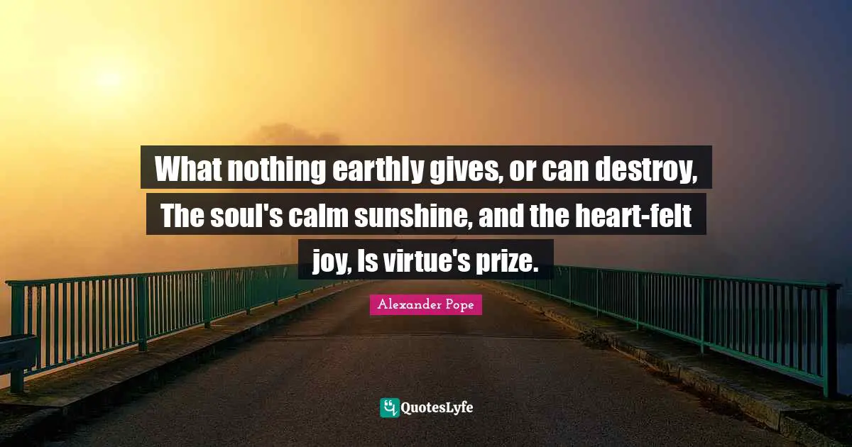 What nothing earthly gives, or can destroy, The soul's calm sunshine, and the heart-felt joy, Is virtue's prize.