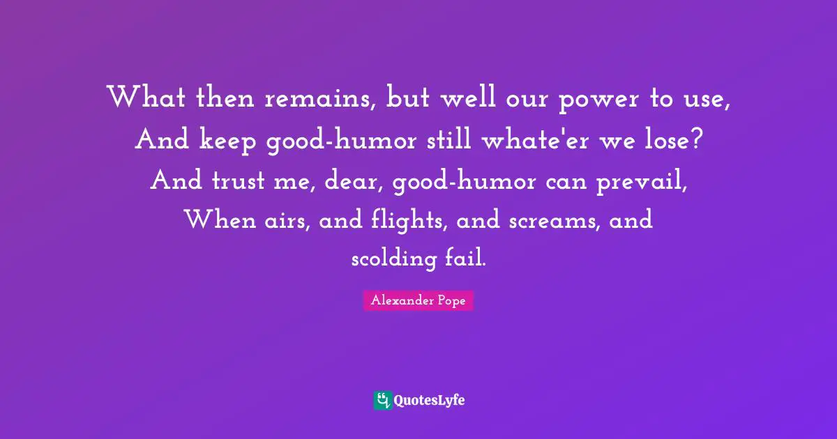 What then remains, but well our power to use, And keep good-humor still whate'er we lose? And trust me, dear, good-humor can prevail, When airs, and flights, and screams, and scolding fail.