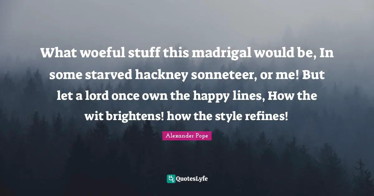 What woeful stuff this madrigal would be, In some starved hackney sonneteer, or me! But let a lord once own the happy lines, How the wit brightens! how the style refines!