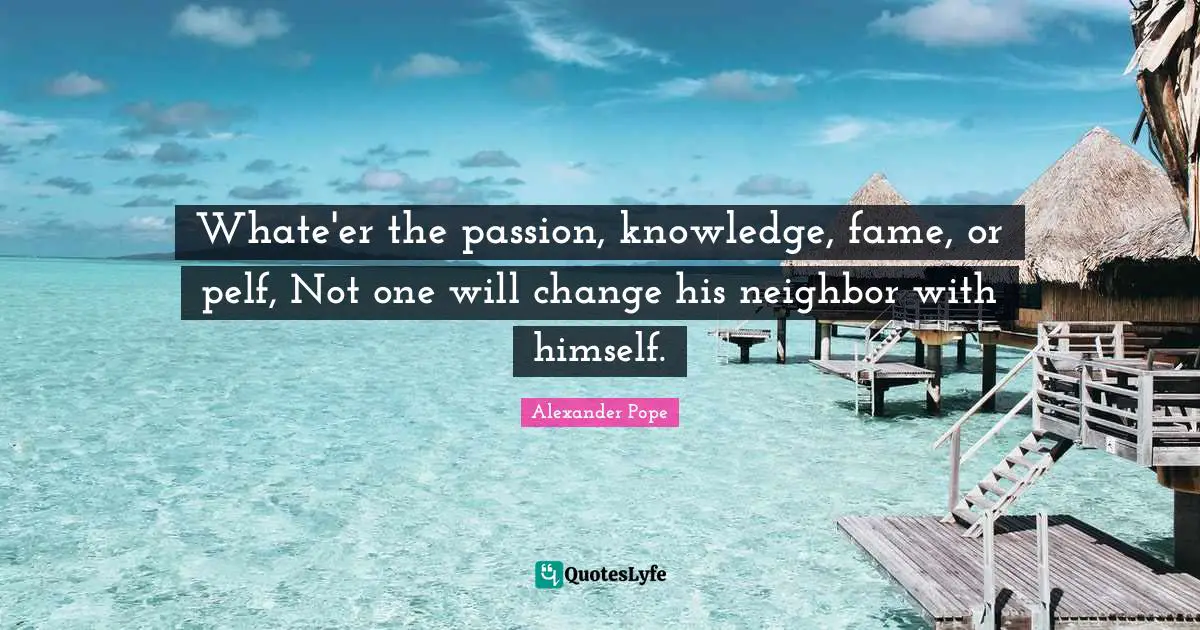 Whate'er the passion, knowledge, fame, or pelf, Not one will change his neighbor with himself.