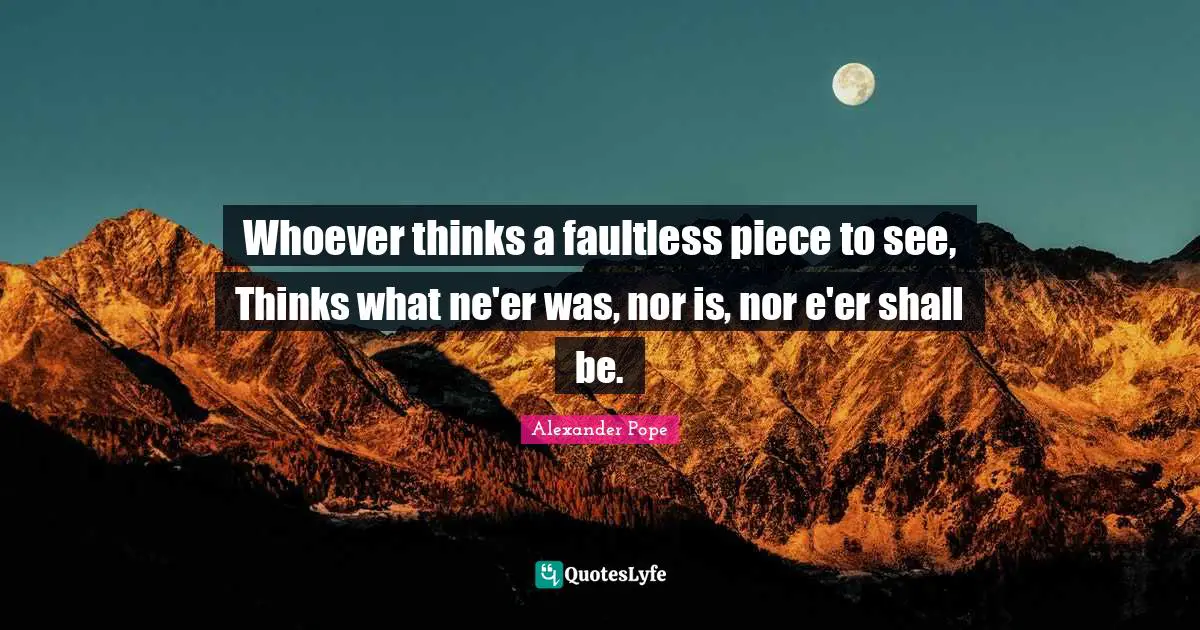 Whoever thinks a faultless piece to see, Thinks what ne'er was, nor is, nor e'er shall be.