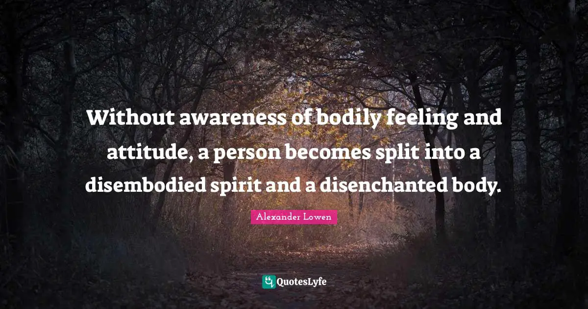 Without awareness of bodily feeling and attitude, a person becomes split into a disembodied spirit and a disenchanted body.