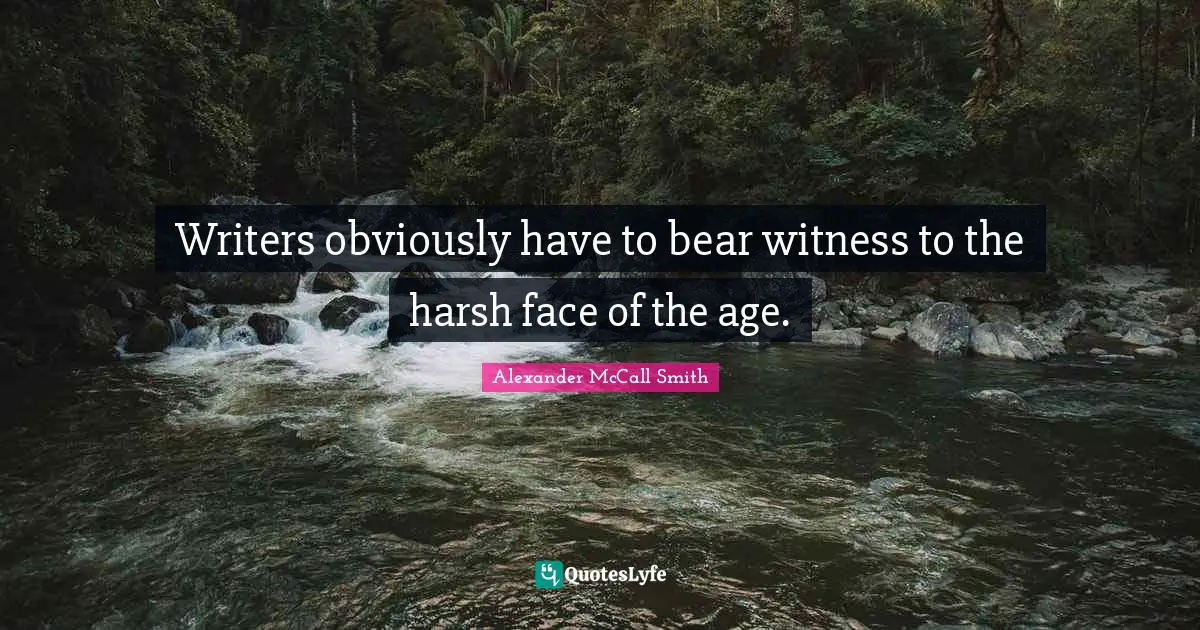 Writers obviously have to bear witness to the harsh face of the age.
