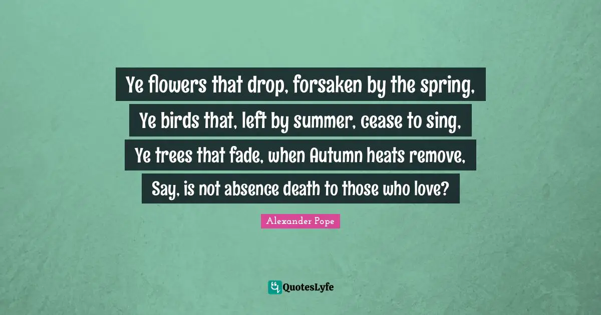 Ye flowers that drop, forsaken by the spring, Ye birds that, left by summer, cease to sing, Ye trees that fade, when Autumn heats remove, Say, is not absence death to those who love?