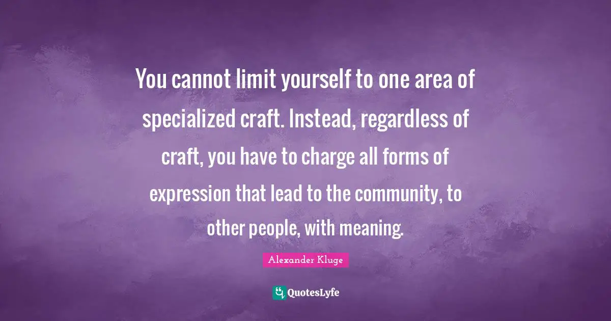 You cannot limit yourself to one area of specialized craft. Instead, regardless of craft, you have to charge all forms of expression that lead to the community, to other people, with meaning.