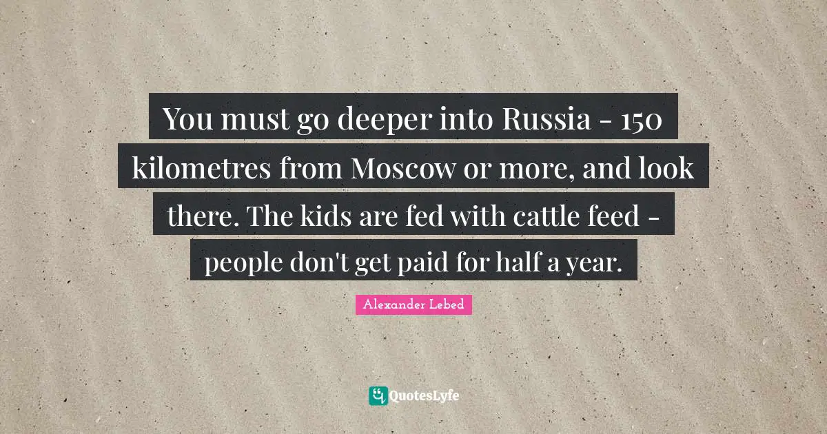 You must go deeper into Russia - 150 kilometres from Moscow or more, and look there. The kids are fed with cattle feed - people don't get paid for half a year.