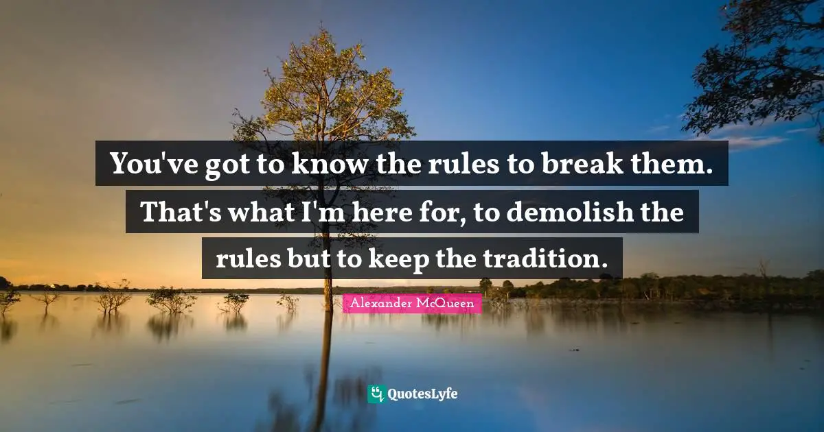 You've got to know the rules to break them. That's what I'm here for, to demolish the rules but to keep the tradition.