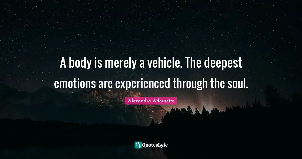 A body is merely a vehicle. The deepest emotions are experienced through the soul.