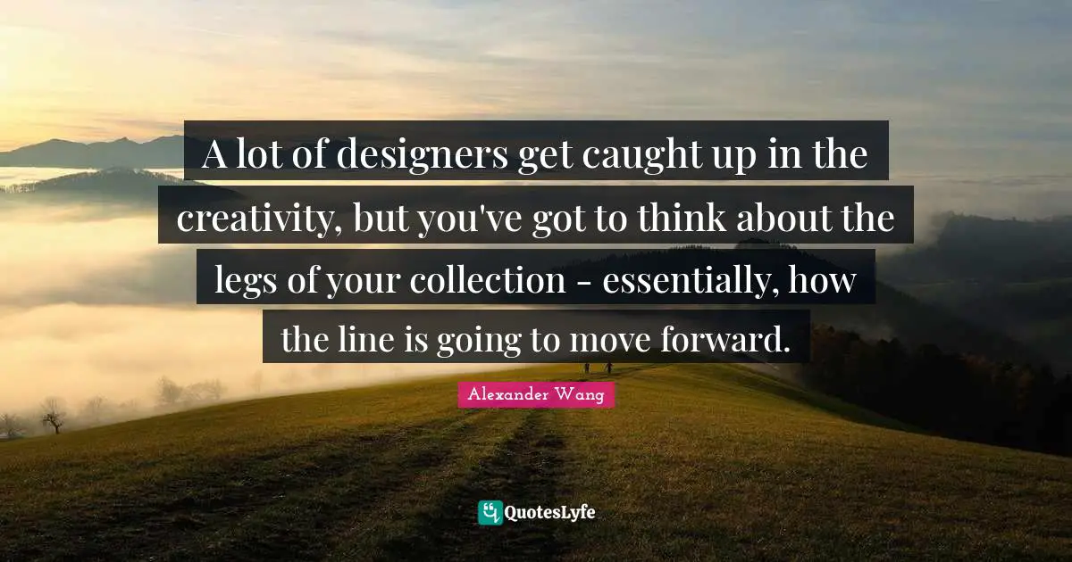 Alexander Wang Quotes: "A lot of designers get caught up in the creativity, but you've got to think about the legs of your collection - essentially, how the line is going to move forward."