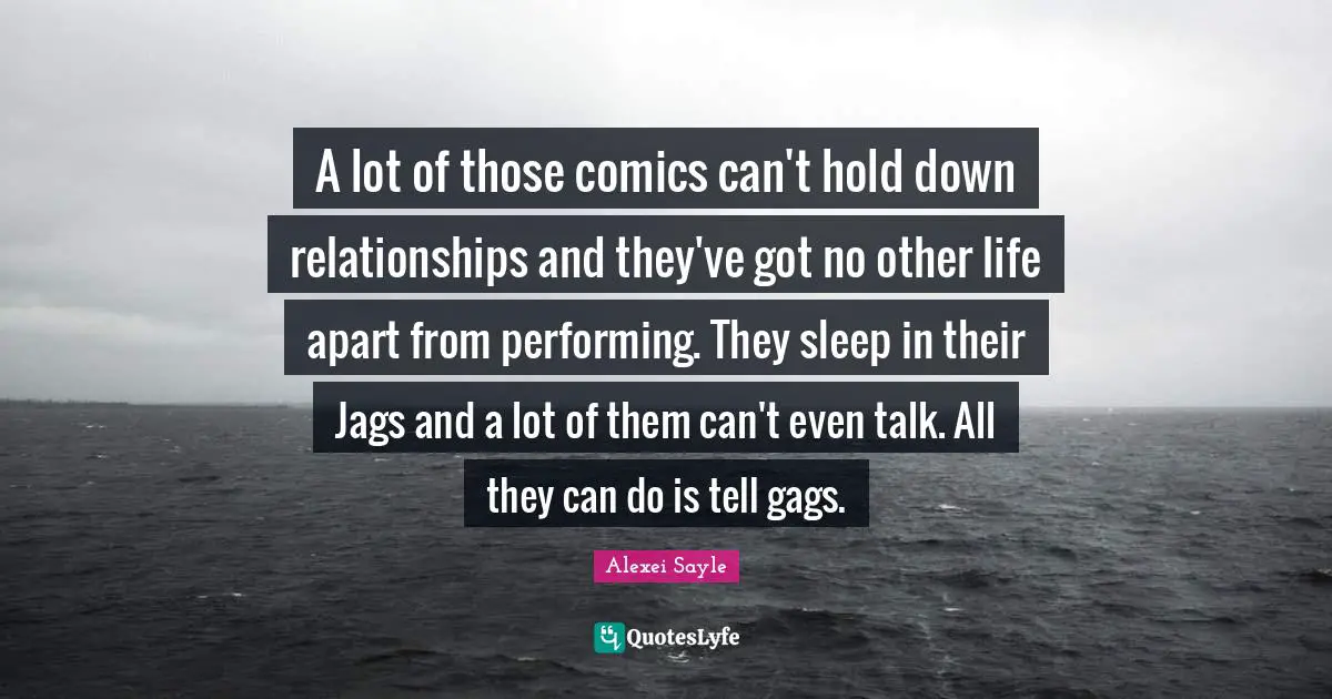 A lot of those comics can't hold down relationships and they've got no other life apart from performing. They sleep in their Jags and a lot of them can't even talk. All they can do is tell gags.