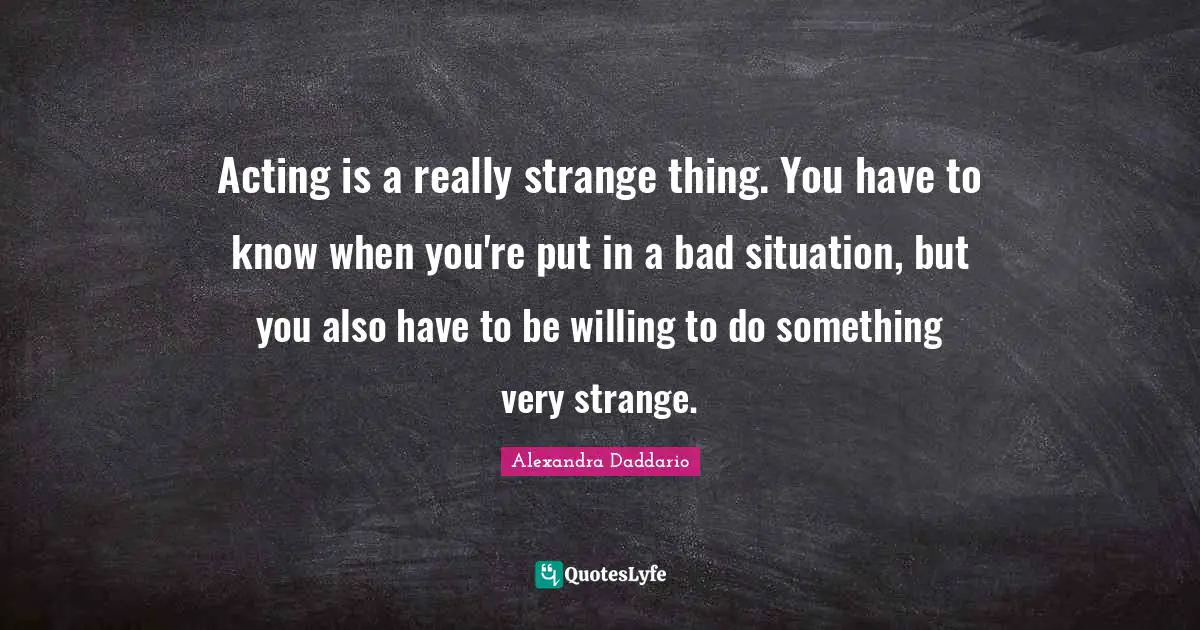 Acting is a really strange thing. You have to know when you're put in a bad situation, but you also have to be willing to do something very strange.