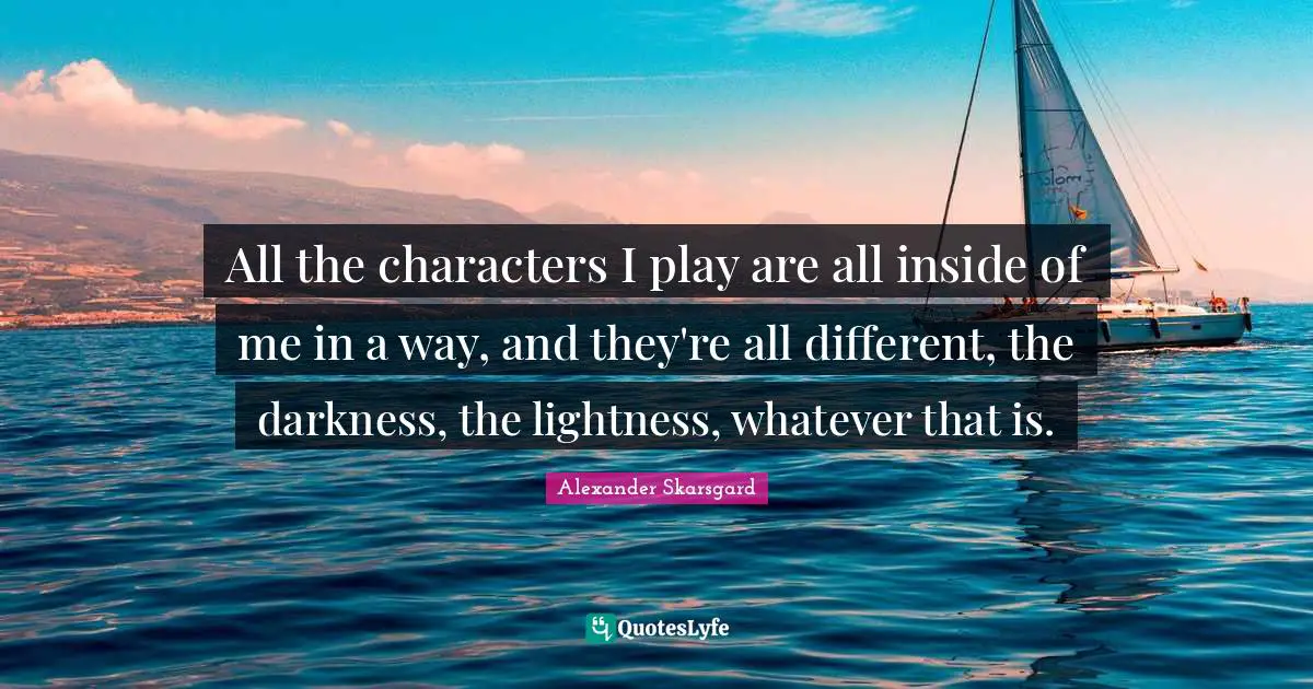 All the characters I play are all inside of me in a way, and they're all different, the darkness, the lightness, whatever that is.