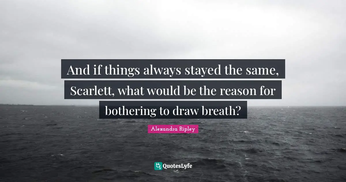 And if things always stayed the same, Scarlett, what would be the reason for bothering to draw breath?