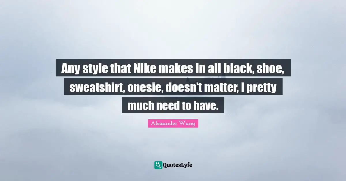 Alexander Wang Quotes: "Any style that Nike makes in all black, shoe, sweatshirt, onesie, doesn't matter, I pretty much need to have."