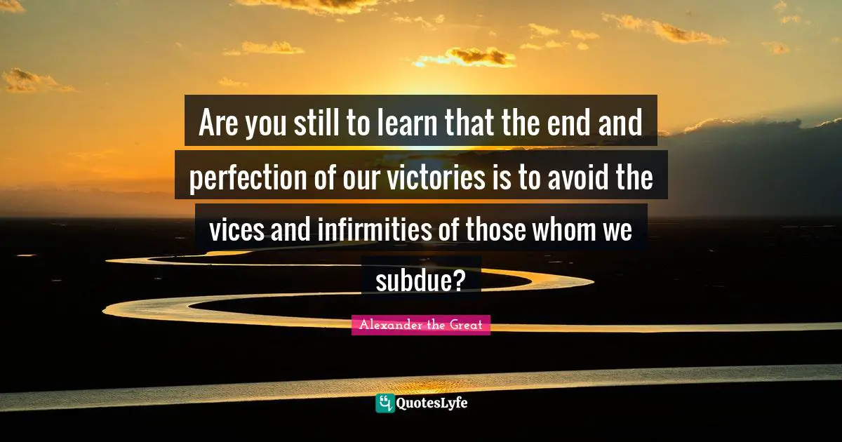 Are you still to learn that the end and perfection of our victories is to avoid the vices and infirmities of those whom we subdue?