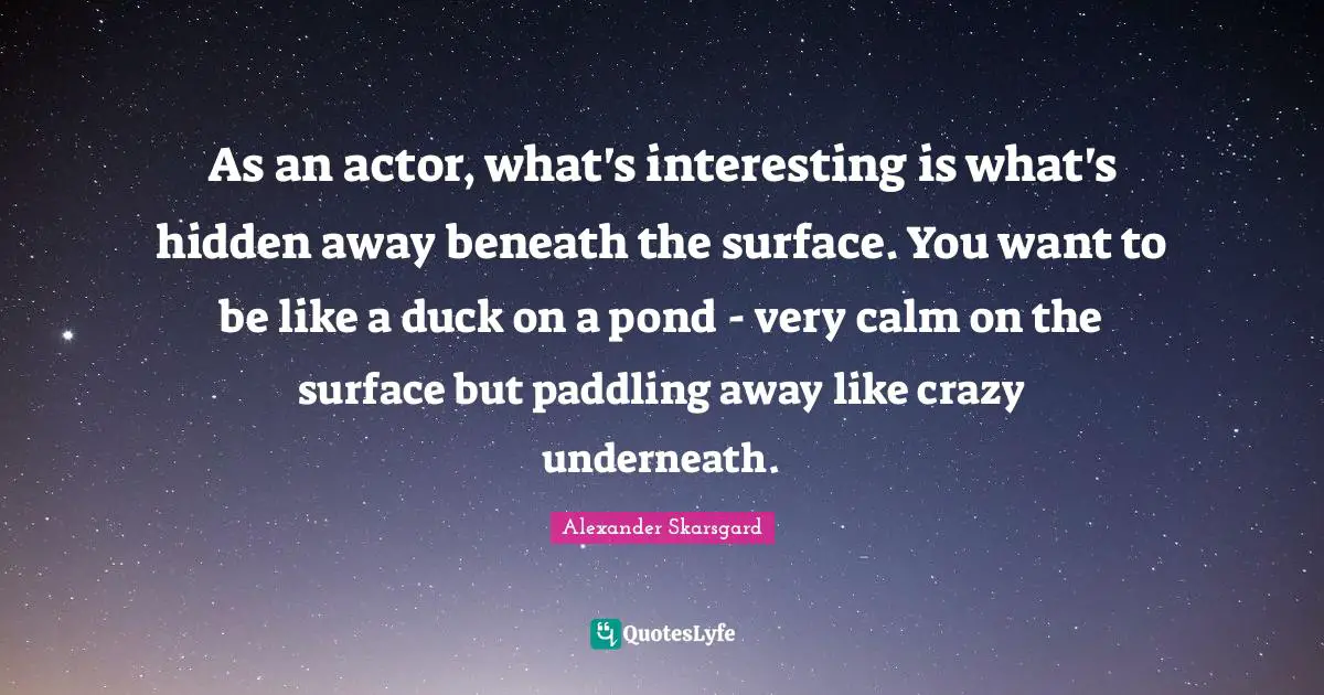 As an actor, what's interesting is what's hidden away beneath the surface. You want to be like a duck on a pond - very calm on the surface but paddling away like crazy underneath.