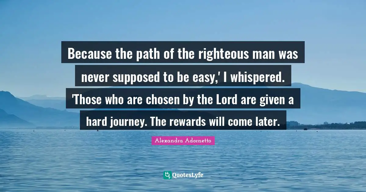 Because the path of the righteous man was never supposed to be easy,' I whispered. 'Those who are chosen by the Lord are given a hard journey. The rewards will come later.