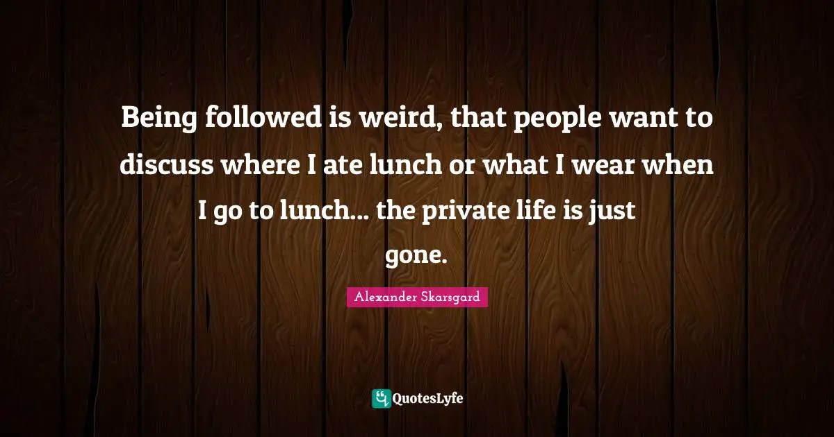 Being followed is weird, that people want to discuss where I ate lunch or what I wear when I go to lunch... the private life is just gone.