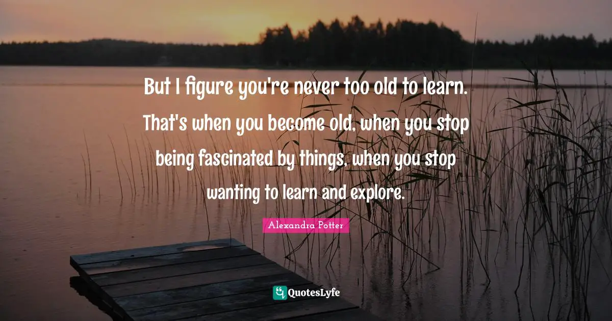 But I figure you're never too old to learn. That's when you become old, when you stop being fascinated by things, when you stop wanting to learn and explore.