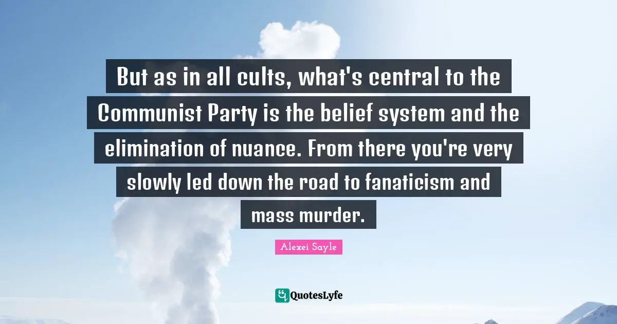 But as in all cults, what's central to the Communist Party is the belief system and the elimination of nuance. From there you're very slowly led down the road to fanaticism and mass murder.